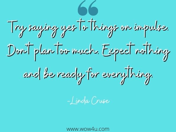 Try saying yes to things on impulse. Don't plan too much. Expect nothing and be ready for everything. Linda Cruse, Leading on the Frontline