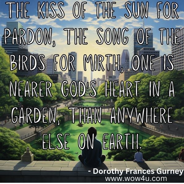 "The kiss of the sun for pardon, The song of the birds for mirth, One is nearer God's heart in a garden, Than anywhere else on earth."