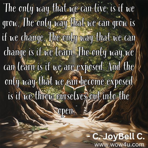 "The only way that we can live, is if we grow. The only way that we can grow is if we change. The only way that we can change is if we learn. The only way we can learn is if we are exposed. And the only way that we can become exposed is if we throw ourselves out into the open."